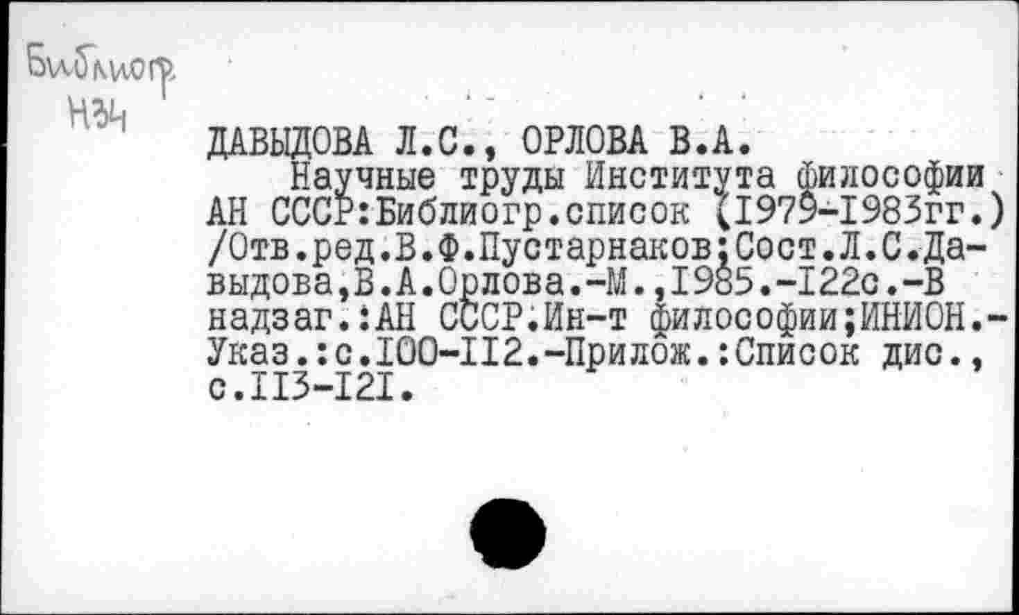 ﻿Л.С., ОРЛОВА В.А.
Научные труды Института философии АН СССР:Библиогр.список (1979-1983гг.) /Отв.ред.В.Ф.Пустарнаков:Сост.Л.С.Да-выдова,В.А.Орлова.-М.,1985.-122с.-В надзаг.:АН СССР.Ин-т философии;ИНИОН.-Указ.:с.100-112.-Прилож.‘.Список дис., с.Ш-121.